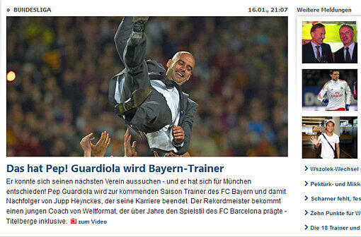 Kicker: &bdquo;Er konnte sich seinen nächsten Verein aussuchen &ndash; und er hat sich für München entschieden! Pep Guardiola wird zur kommenden Saison Trainer des FC Bayern und damit Nachfolger von Jupp Heynckes, der seine Karriere beendet. Der Rekordmeister bekommt einen jungen Coach von Weltformat, der über Jahre den Spielstil des FC Barcelona prägte &ndash; Titelberge inklusive.&ldquo;