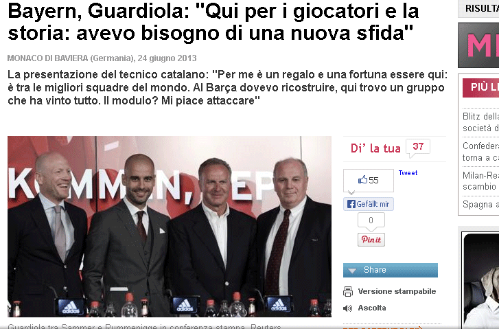 Die italienische "Gazzetta dello Sport" zitiert Pep mit den Worten:" Hier wegen der Fußballspieler und der Geschichte: Ich brauchte eine neue Herausforderung". Und meint weiter: &bdquo;Guardiola erinnert stark an Giovanni 
Trapattoni, als er auf Deutsch grüßt. Trap hatte dann in seinem 
lustigen Sprachmix weitergemacht, Pep drückt sich in ordentlichem 
Deutsch aus. Guardiola riskiert mehr als der FC Bayern. Er hat nun 
nicht mehr den besten Fußballspieler der Welt, und er kann in die 
typischen Stürme Bayerns geraten, was heißt, sich mit faulen oder 
streitsüchtigen Stars messen zu müssen.&ldquo;