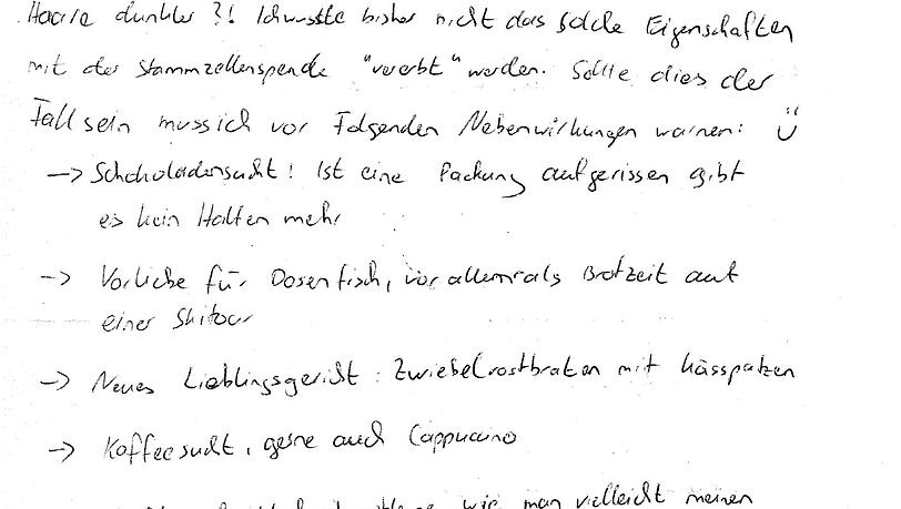 Dieser Spender warnt davor, dass mit seinen Stammzellen auch seine Schokoladensucht, eine Vorliebe für Dosenfisch und der latente Hang zur Unordnung übertragen wurde und schließt mit: "Beste Grüße, Blutsbruder." Dieser Spender warnt davor, dass mit seinen Stammzellen auch seine Schokoladensucht, eine Vorliebe für Dosenfisch und der latente Hang zur Unordnung übertragen wurde und schließt mit: "Beste Grüße, Blutsbruder."