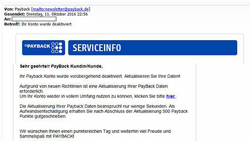 Bitte auf keinen Fall "hier" anklicken und persönliche Daten eingeben: Mit Phishing-Mails wie dieser (die echten Payback-Newslettern täuschend ähnlich sehen) versuchen Unbekannte, an Mailadressen und Passwörter von Payback-Kunden zu gelangen. Danach ist es ein Leichtes, das Punktekonto abzuräumen. Bitte auf keinen Fall "hier" anklicken und persönliche Daten eingeben: Mit Phishing-Mails wie dieser (die echten Payback-Newslettern täuschend ähnlich sehen) versuchen Unbekannte, an Mailadressen und Passwörter von Payback-Kunden zu gelangen. Danach ist es ein Leichtes, das Punktekonto abzuräumen.